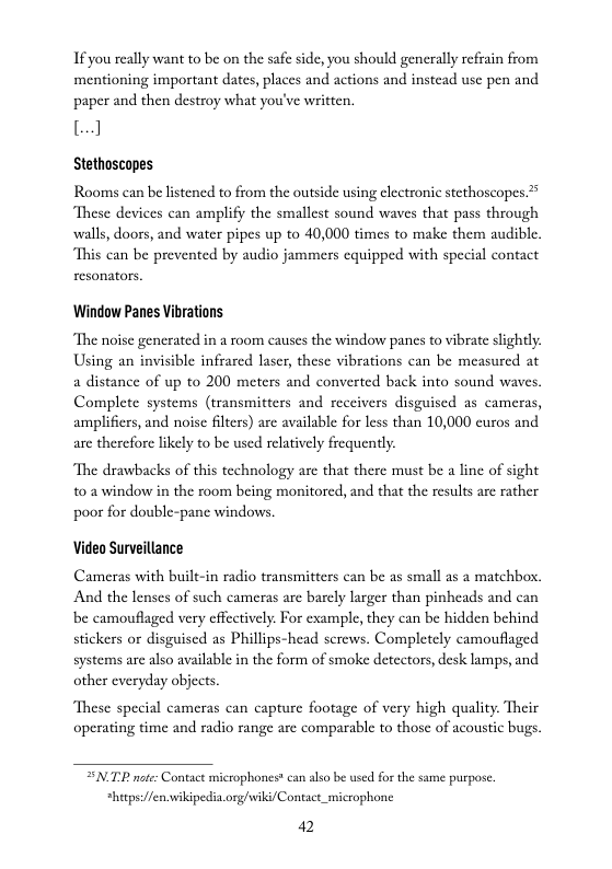 If you really want to be on the safe side, you should generally refrain from mentioning important dates, places and actions and instcad use pen and paper and then destroy what you’ve written.  8]  Stethoscapes  Rooms can be listened to from the outside using electronic stethoscopes.* These devices can amplify the smallest sound waves that pass through ‘walls, doors, and water pipes up to 40,000 times to make them audible. “This can be prevented by audio jammers cquipped with special contact resonators.  Window Panes Vibrations  ‘The noise generated in a room causes the window panes to vibrate slighly. Using an invisible infrarcd laser, these vibrations can be measured at a distance of up to 200 meters and converted back into sound waves, Complete systems (ransmitters and receivers disguised as cameras, amplifiers, and noise filtrs) are available for less than 10,000 euros and are therefore likely to be used relatively frequently  The drawbacks of this technology are that there must be a line of sight 103 window in the room being monitorcd, and that the results are rather poor for double-panc windows.  Video Surveillance  Cameras with built-in radio transmitters can be as small as a matchbox, And the lenses of such cameras are barely larger than pinheads and can be camouflaged very effectively. For example, they can be hidden behind sickers or disguised as Phillips-head screws. Completely camouflaged systems are also available in the form of smoke detectors, desk lumps, and other everyday objects  These special cameras can capture footage of very high quality. Their operating time and radio range are comparable to those of acoustic bugs.  SN.TR not: Contact microphones* can also be used for the same purpose  *hitps:/fen.vwikipedia.org/iki/Contact_microphone. 42 